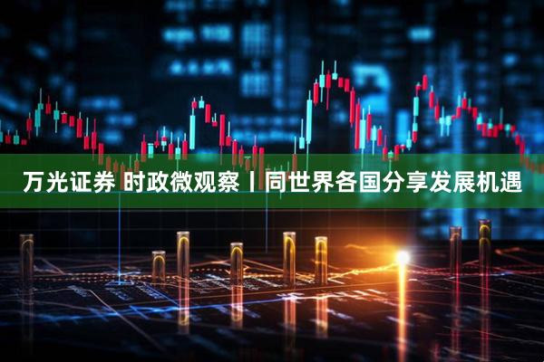 万光证券 时政微观察丨同世界各国分享发展机遇
