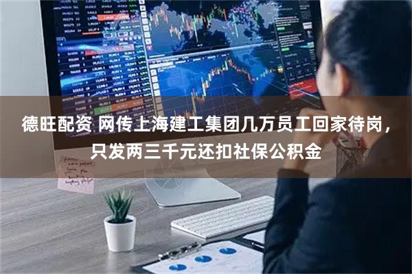 德旺配资 网传上海建工集团几万员工回家待岗，只发两三千元还扣社保公积金