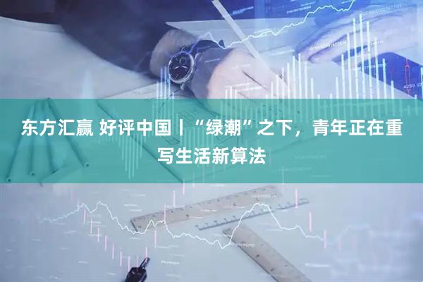东方汇赢 好评中国丨“绿潮”之下，青年正在重写生活新算法