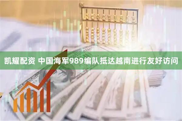 凯耀配资 中国海军989编队抵达越南进行友好访问
