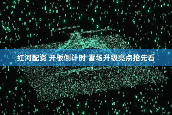 红河配资 开板倒计时 雪场升级亮点抢先看