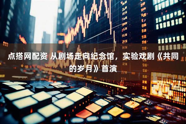 点搭网配资 从剧场走向纪念馆，实验戏剧《共同的岁月》首演