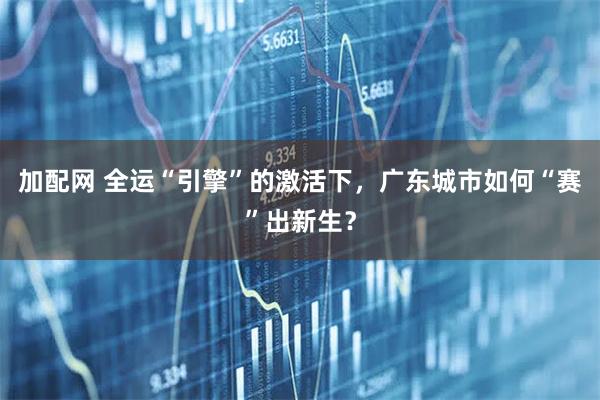 加配网 全运“引擎”的激活下，广东城市如何“赛”出新生？