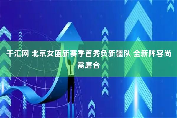 千汇网 北京女篮新赛季首秀负新疆队 全新阵容尚需磨合