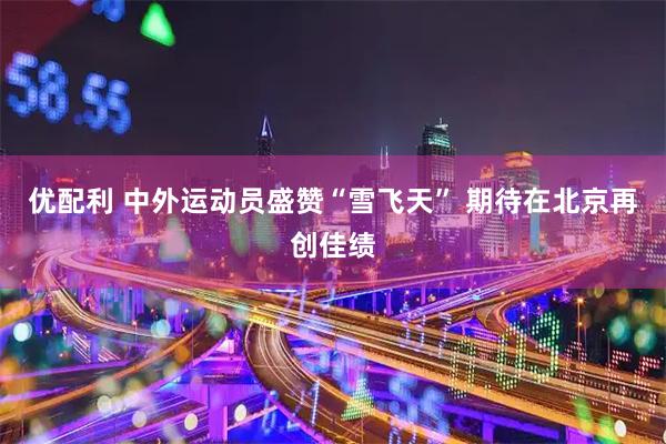 优配利 中外运动员盛赞“雪飞天” 期待在北京再创佳绩