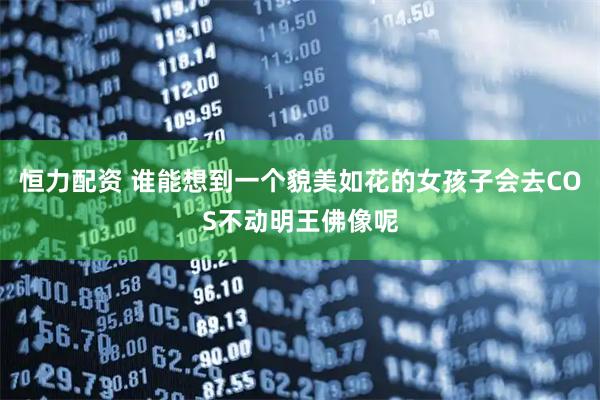恒力配资 谁能想到一个貌美如花的女孩子会去COS不动明王佛像呢