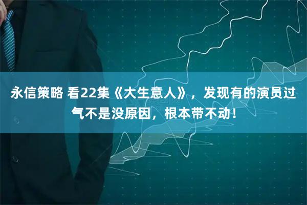 永信策略 看22集《大生意人》，发现有的演员过气不是没原因，根本带不动！