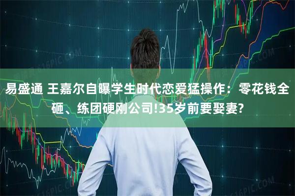 易盛通 王嘉尔自曝学生时代恋爱猛操作：零花钱全砸、练团硬刚公司!35岁前要娶妻?