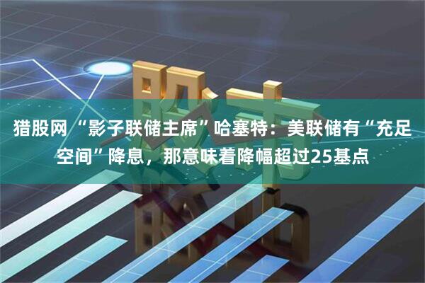 猎股网 “影子联储主席”哈塞特：美联储有“充足空间”降息，那意味着降幅超过25基点
