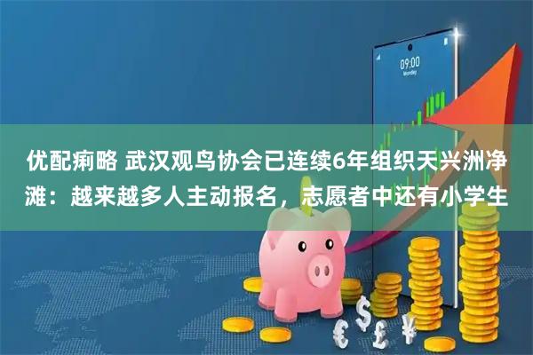 优配痢略 武汉观鸟协会已连续6年组织天兴洲净滩：越来越多人主动报名，志愿者中还有小学生