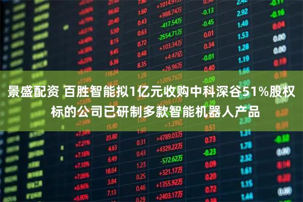 景盛配资 百胜智能拟1亿元收购中科深谷51%股权  标的公司已研制多款智能机器人产品