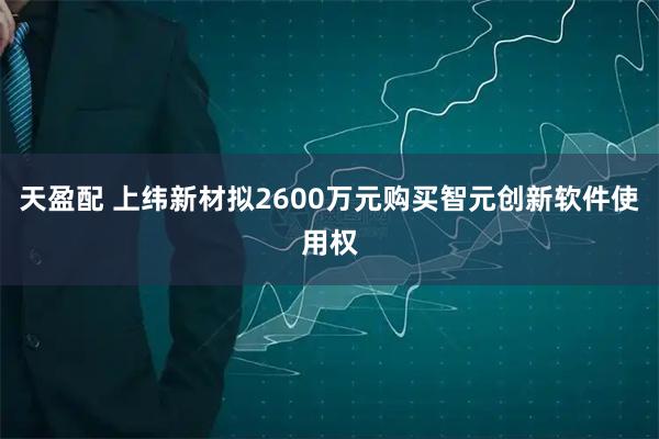天盈配 上纬新材拟2600万元购买智元创新软件使用权