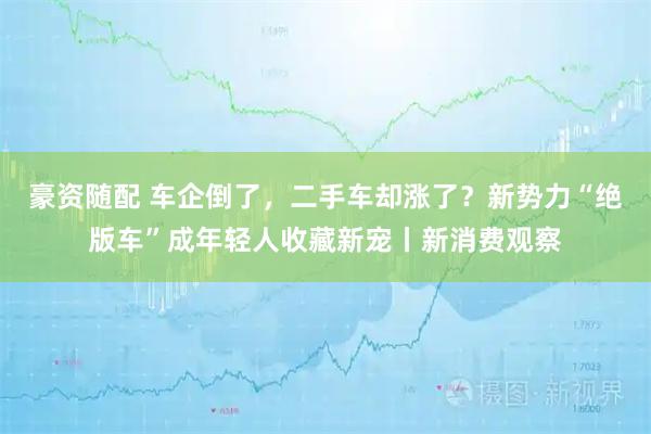 豪资随配 车企倒了，二手车却涨了？新势力“绝版车”成年轻人收藏新宠丨新消费观察