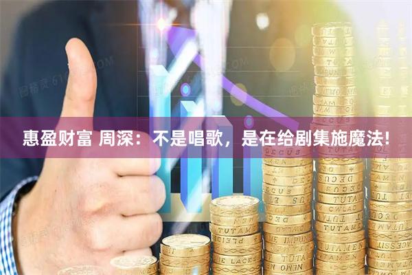 惠盈财富 周深：不是唱歌，是在给剧集施魔法!