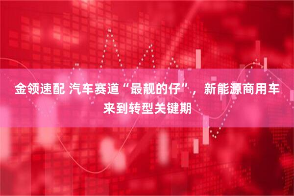 金领速配 汽车赛道“最靓的仔”，新能源商用车来到转型关键期