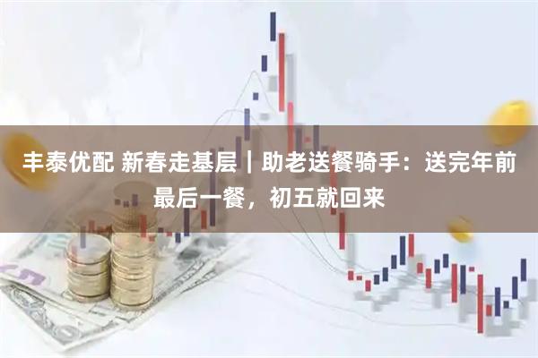 丰泰优配 新春走基层｜助老送餐骑手：送完年前最后一餐，初五就回来