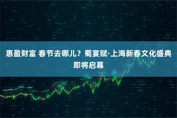 惠盈财富 春节去哪儿？蜀宴赋·上海新春文化盛典即将启幕