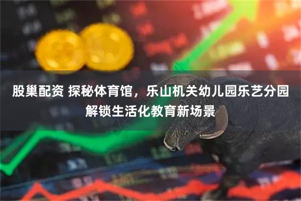 股巢配资 探秘体育馆，乐山机关幼儿园乐艺分园解锁生活化教育新场景