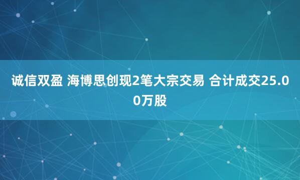 诚信双盈 海博思创现2笔大宗交易 合计成交25.00万股